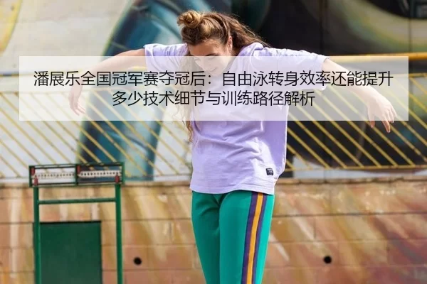潘展乐全国冠军赛夺冠后：自由泳转身效率还能提升多少技术细节与训练路径解析